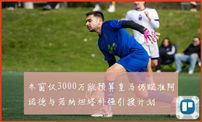 冬窗仅3000万欧预算皇马仍瞄准阿诺德与若纳坦塔补强引援计划